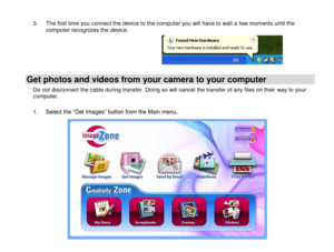 Page 20 
  19 
3. The first time you connect the device to the computer you will have to wait a few moments until the computer recognizes the device.      
Get photos and videos from your camera to your computer 
Do not disconnect the cable during transfer. Doing so will cancel the transfer of any files on their way to your computer.  
1. Select the “Get Images” button from the Main menu. 
 
 
 
 
 
 
 
 
 
 
  