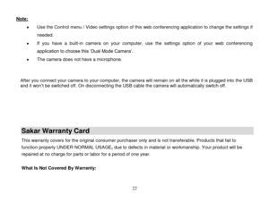 Page 23 
  22 
Note:  
 Use the Control menu / Video settings option of this web conferencing application to change the settings if 
needed. 
 If  you  have  a  built-in  camera  on  your  computer,  use  the  settings  option  of  your  web  conferencing 
application to choose this „Dual Mode Camera‟. 
 The camera does not have a microphone. 
 
 After you connect your camera to your computer, the camera will remain on all the while it is plugged into the USB and it won‟t be switched off. On disconnecting...