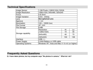 Page 25 
  24 
Technical Specifications 
Frequently Asked Questions 
Q: I have taken photos, but my computer says No photos in camera.  What do I do? 
 
Image Sensor 1.3M Pixels (1280X1024) SXGA 
Image Resolution 1280x1024, 640x480, 320x240  
Focus f=8.3mm 
Image Variation 0.5m - Infinity 
Lens Non-spherical Lens 
Aperture 1: 3.0 
Illumination 100 – 16000 (lux) 
File Format JP / AVI 
File Storage 8 MB 
Storage capability 
Resolution Hi Lo 
(1280x1024) 15 30 
(640x480) 46 70 
(320x240) 100 138 
Interface USB 1.1...