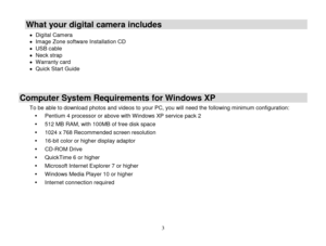 Page 4 
  3 
What your digital camera includes 
 Digital Camera   Image Zone software Installation CD  USB cable  Neck strap  Warranty card  Quick Start Guide   
Computer System Requirements for Windows XP 
To be able to download photos and videos to your PC, you will need the following minimum configuration: 
 Pentium 4 processor or above with Windows XP service pack 2 
 512 MB RAM, with 100MB of free disk space 
 1024 x 768 Recommended screen resolution  
 16-bit color or higher display adaptor 
...