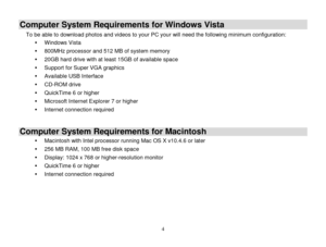 Page 5 
  4 
Computer System Requirements for Windows Vista 
To be able to download photos and videos to your PC your will need the following minimum configuration: 
 Windows Vista 
 800MHz processor and 512 MB of system memory 
 20GB hard drive with at least 15GB of available space 
 Support for Super VGA graphics 
 Available USB Interface  
 CD-ROM drive 
 QuickTime 6 or higher  
 Microsoft Internet Explorer 7 or higher 
 Internet connection required 
 
Computer System Requirements for Macintosh 
...