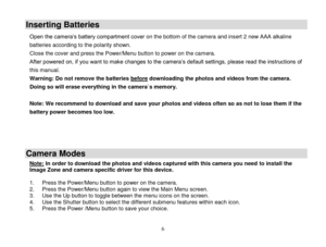 Page 7 
  6 
Inserting Batteries 
Open the camera‟s battery compartment cover on the bottom of the camera and insert 2 new AAA alkaline 
batteries according to the polarity shown. 
Close the cover and press the Power/Menu button to power on the camera.  
After powered on, if you want to make changes to the camera‟s default settings, please read the instructions of 
this manual.  
Warning: Do not remove the batteries before downloading the photos and videos from the camera. 
Doing so will erase everything in...