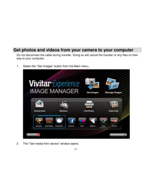Page 18Downloaded from www.Manualslib.com manuals search engine  
  17 
Get photos and videos from your camera to your computer 
Do not disconnect the cable during transfer. Doing so will cancel the transfer of any files on their way to your computer.  
1. Select the “Get Images” button from the Main menu. 
 
 
 
 
 
 
 
 
 
 
 
 
 
 
 
2. The “Get media from device” window opens.   