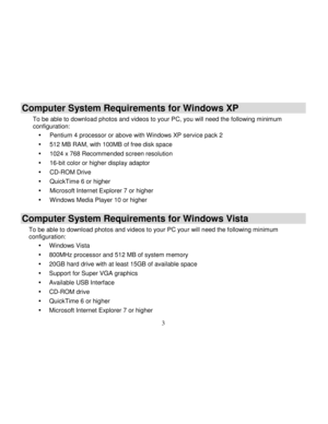 Page 4Downloaded from www.Manualslib.com manuals search engine  
  3 
Computer System Requirements for Windows XP 
To be able to download photos and videos to your PC, you will need the following minimum configuration: 
 Pentium 4 processor or above with Windows XP service pack 2 
 512 MB RAM, with 100MB of free disk space 
 1024 x 768 Recommended screen resolution  
 16-bit color or higher display adaptor 
 CD-ROM Drive 
 QuickTime 6 or higher  
 Microsoft Internet Explorer 7 or higher 
 Windows Media...