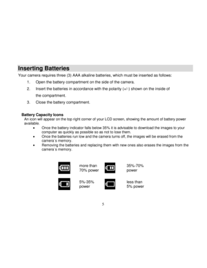 Page 6Downloaded from www.Manualslib.com manuals search engine  
  5 
Inserting Batteries 
Your camera requires three (3) AAA alkaline batteries, which must be inserted as follows: 
1. Open the battery compartment on the side of the camera.  
2. Insert the batteries in accordance with the polarity (+/-) shown on the inside of 
the compartment. 
3. Close the battery compartment. 
        Battery Capacity Icons An icon will appear on the top right corner of your LCD screen, showing the amount of battery power...