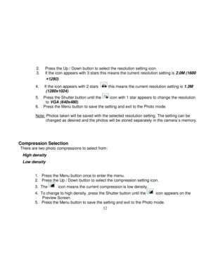 Page 13Downloaded from www.Manualslib.com manuals search engine  
  12 
2.     Press the Up / Down button to select the resolution setting icon. 3.     If the icon appears with 3 stars this means the current resolution setting is 2.0M (1600
×1280). 
4.     If the icon appears with 2 stars   this means the current resolution setting is 1.3M (1280x1024). 
5.    Press the Shutter button until the  icon with 1 star appears to change the resolution to VGA (640x480).  6.    Press the Menu button to save the setting...