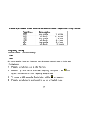 Page 14Downloaded from www.Manualslib.com manuals search engine  
  13 
      Number of photos that can be taken with the Resolution and Compression setting selected:  
 
 
 
 
 
 
Frequency Setting  The camera has 2 Frequency settings: 
    60Hz  
    50Hz  
Set the camera for the correct frequency according to the current frequency in the area 
where you are: 
1. Press the Menu button once to enter the menu.  
2. Press the Up /Down buttons to select the frequency setting icon.  If the   icon 
appears this...