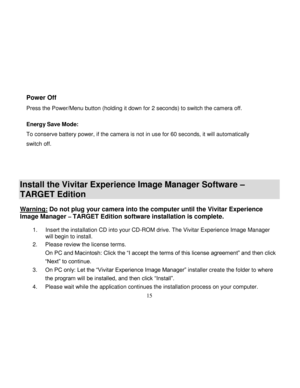 Page 16Downloaded from www.Manualslib.com manuals search engine  
  15 
Power Off        
Press the Power/Menu button (holding it down for 2 seconds) to switch the camera off.  
Energy Save Mode: 
To conserve battery power, if the camera is not in use for 60 seconds, it will automatically 
switch off. 
 
 
 
Install the Vivitar Experience Image Manager Software – 
TARGET Edition   
Warning: Do not plug your camera into the computer until the Vivitar Experience 
Image Manager – TARGET Edition software...