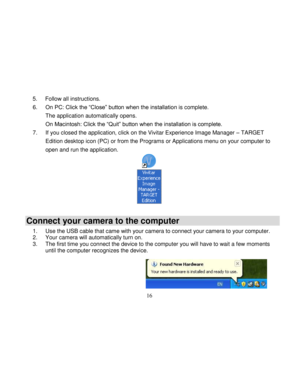Page 17Downloaded from www.Manualslib.com manuals search engine  
  16 
5. Follow all instructions. 
6. On PC: Click the “Close” button when the installation is complete.  
The application automatically opens. 
On Macintosh: Click the “Quit” button when the installation is complete. 
7. If you closed the application, click on the Vivitar Experience Image Manager – TARGET 
Edition desktop icon (PC) or from the Programs or Applications menu on your computer to 
open and run the application. 
 
Connect your camera...