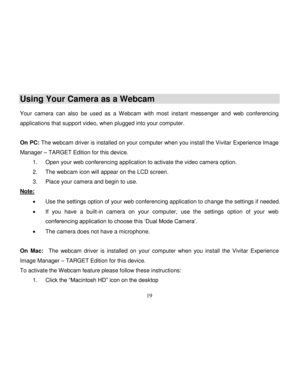 Page 20Downloaded from www.Manualslib.com manuals search engine  
  19 
Using Your Camera as a Webcam 
 Your  camera  can  also be  used  as  a  Webcam  with  most  instant  messenger and  web  conferencing 
applications that support video, when plugged into your computer. 
 
On PC: The webcam driver is installed on your computer when you install the Vivitar Experience Image 
Manager – TARGET Edition for this device. 
1. Open your web conferencing application to activate the video camera option. 
2. The webcam...