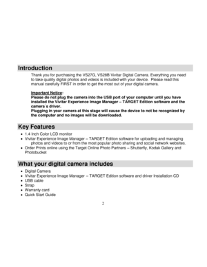 Page 3Downloaded from www.Manualslib.com manuals search engine  
  2 
Introduction 
Thank you for purchasing the VS27G, VS28B Vivitar Digital Camera. Everything you need to take quality digital photos and videos is included with your device.  Please read this manual carefully FIRST in order to get the most out of your digital camera.  Important Notice: Please do not plug the camera into the USB port of your computer until you have installed the Vivitar Experience Image Manager – TARGET Edition software and the...