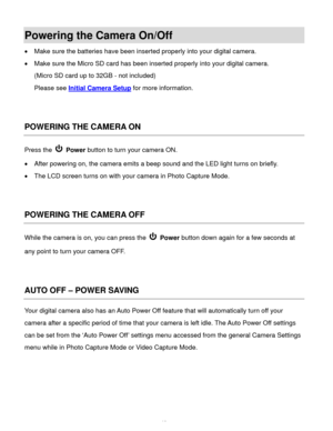 Page 13Downloaded from www.Manualslib.com manuals search engine  12 
Powering the Camera On/Off 
 Make sure the batteries have been inserted properly into your digital camera. 
 Make sure the Micro SD card has been inserted properly into your digital camera.  
(Micro SD card up to 32GB - not included) 
Please see Initial Camera Setup for more information. 
 
 
POWERING THE CAMERA ON 
Press the  Power button to turn your camera ON.  
 After powering on, the camera emits a beep sound and the LED light turns on...