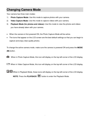 Page 14Downloaded from www.Manualslib.com manuals search engine  13 
Changing Camera Mode  
Your camera has three main modes: 
1) Photo Capture Mode: Use this mode to capture photos with your camera. 
2) Video Capture Mode: Use this mode to capture videos with your camera. 
3) Playback Mode (for photos and videos): Use this mode to view the photos and videos 
you have already taken with your camera. 
 
 When the camera is first powered ON, the Photo Capture Mode will be active.  
 The icons that appear on the...