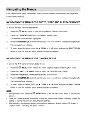 Page 15Downloaded from www.Manualslib.com manuals search engine  14 
Navigating the Menus 
Each camera mode has a set of menus specific to that mode as well as menus for the general 
Camera Setup Settings.  
 
NAVIGATING THE MENUS FOR PHOTO, VIDEO AND PLAYBACK MODES 
To access the Main Menu for each Mode: 
1) Press the  MENU button to open the Main Menus for the current mode. 
2) Press the  DOWN or  UP button to select a specific menu. 
The selected option appears highlighted. 
3) Press the SHUTTER/OK button...