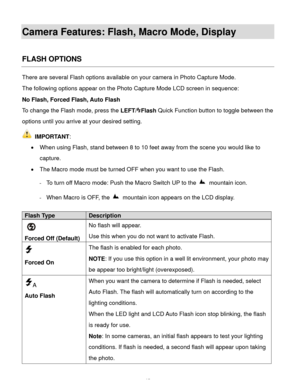 Page 16Downloaded from www.Manualslib.com manuals search engine  15 
Camera Features: Flash, Macro Mode, Display 
 
FLASH OPTIONS 
There are several Flash options available on your camera in Photo Capture Mode.  
The following options appear on the Photo Capture Mode LCD screen in sequence:  
No Flash, Forced Flash, Auto Flash  
To change the Flash mode, press the LEFT/Flash Quick Function button to toggle between the 
options until you arrive at your desired setting. 
 IMPORTANT: 
 When using Flash, stand...