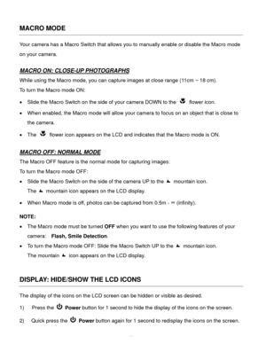 Page 17Downloaded from www.Manualslib.com manuals search engine  16 
MACRO MODE 
Your camera has a Macro Switch that allows you to manually enable or disable the Macro mode 
on your camera. 
 
MACRO ON: CLOSE-UP PHOTOGRAPHS 
While using the Macro mode, you can capture images at close range (11cm ~ 18 cm).  
To turn the Macro mode ON: 
 Slide the Macro Switch on the side of your camera DOWN to the  flower icon. 
 When enabled, the Macro mode will allow your camera to focus on an object that is close to 
the...