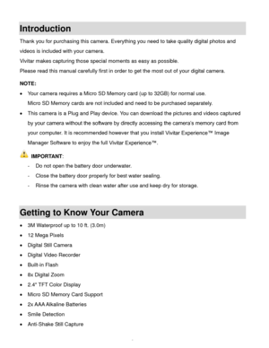 Page 4Downloaded from www.Manualslib.com manuals search engine  3 
Introduction 
Thank you for purchasing this camera. Everything you need to take quality digital photos and 
videos is included with your camera. 
Vivitar makes capturing those special moments as easy as possible. 
Please read this manual carefully first in order to get the most out of your digital camera. 
 
NOTE:  
 Your camera requires a Micro SD Memory card (up to 32GB) for normal use. 
Micro SD Memory cards are not included and need to be...