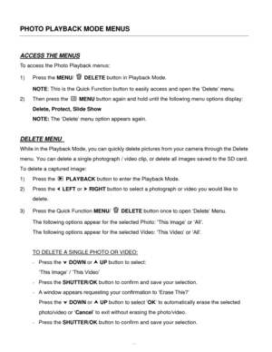 Page 31Downloaded from www.Manualslib.com manuals search engine  30 
PHOTO PLAYBACK MODE MENUS 
 
ACCESS THE MENUS 
To access the Photo Playback menus: 
1) Press the MENU/  DELETE button in Playback Mode.  
NOTE: This is the Quick Function button to easily access and open the ‘Delete’ menu. 
2) Then press the  MENU button again and hold until the following menu options display: 
Delete, Protect, Slide Show 
NOTE: The ‘Delete’ menu option appears again. 
 
DELETE MENU  
While in the Playback Mode, you can...