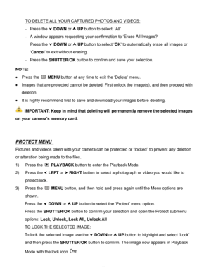 Page 32Downloaded from www.Manualslib.com manuals search engine  31 
TO DELETE ALL YOUR CAPTURED PHOTOS AND VIDEOS: 
- Press the  DOWN or  UP button to select: ‘All’ 
- A window appears requesting your confirmation to ‘Erase All Images?’ 
Press the  DOWN or  UP button to select ‘OK’ to automatically erase all images or 
‘Cancel’ to exit without erasing. 
- Press the SHUTTER/OK button to confirm and save your selection. 
 
NOTE:  
 Press the  MENU button at any time to exit the ‘Delete’ menu.  
 Images...