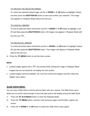Page 33Downloaded from www.Manualslib.com manuals search engine  32 
TO UNLOCK THE SELECTED IMAGE: 
To unlock the selected locked image use the  DOWN or  UP button to highlight ‘Unlock’ 
and then press the SHUTTER/OK button to save and confirm your selection. The image 
now appears in Playback Mode without the lock icon. 
 
TO LOCK ALL IMAGES: 
To lock all captured videos and photos use the  DOWN or  UP button to highlight ‘Lock 
All’ and then press the SHUTTER/OK button. All images now appear in Playback...
