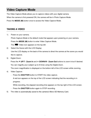 Page 35Downloaded from www.Manualslib.com manuals search engine  34 
Video Capture Mode 
The Video Capture Mode allows you to capture videos with your digital camera.  
When the camera is first powered ON, the camera will be in Photo Capture Mode.  
Press the MODE (M) button once to access the Video Capture Mode. 
 
 
TAKING A VIDEO 
1) Power on your camera. 
Photo Capture Mode is the default mode that appears upon powering on your camera. 
Press the MODE (M) button to enter Video Capture Mode.  
The  Video...