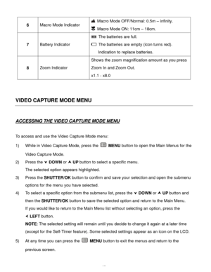 Page 38Downloaded from www.Manualslib.com manuals search engine  37 
6 Macro Mode Indicator 
 Macro Mode OFF/Normal: 0.5m – infinity. 
 Macro Mode ON: 11cm – 18cm. 
7 Battery Indicator 
 The batteries are full. 
 The batteries are empty (icon turns red). 
Indication to replace batteries. 
8 Zoom Indicator 
Shows the zoom magnification amount as you press 
Zoom In and Zoom Out. 
x1.1 - x8.0 
 
 
VIDEO CAPTURE MODE MENU 
 
ACCESSING THE VIDEO CAPTURE MODE MENU 
 
To access and use the Video Capture Mode menu: 
1)...