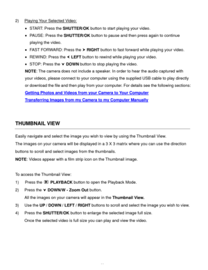 Page 40Downloaded from www.Manualslib.com manuals search engine  39 
2) Playing Your Selected Video: 
 START: Press the SHUTTER/OK button to start playing your video. 
 PAUSE: Press the SHUTTER/OK button to pause and then press again to continue 
playing the video. 
 FAST FORWARD: Press the  RIGHT button to fast forward while playing your video. 
 REWIND: Press the  LEFT button to rewind while playing your video. 
 STOP: Press the  DOWN button to stop playing the video. 
NOTE: The camera does not...