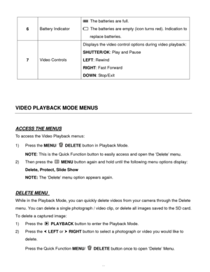 Page 43Downloaded from www.Manualslib.com manuals search engine  42 
6 Battery Indicator 
 The batteries are full. 
 The batteries are empty (icon turns red). Indication to 
replace batteries. 
7 Video Controls 
Displays the video control options during video playback: 
SHUTTER/OK: Play and Pause 
LEFT: Rewind 
RIGHT: Fast Forward 
DOWN: Stop/Exit 
 
 
 
VIDEO PLAYBACK MODE MENUS 
 
ACCESS THE MENUS 
To access the Video Playback menus: 
1) Press the MENU/  DELETE button in Playback Mode.  
NOTE: This is the...