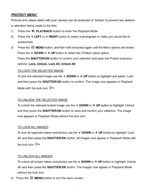 Page 45Downloaded from www.Manualslib.com manuals search engine  44 
PROTECT MENU  
Pictures and videos taken with your camera can be protected or “locked” to prevent any deletion 
or alteration being made to the files.  
1) Press the  PLAYBACK button to enter the Playback Mode. 
2) Press the  LEFT or  RIGHT button to select a photograph or video you would like to 
protect/lock. 
3) Press the  MENU button, and then hold and press again until the Menu options are shown. 
Press the  DOWN or  UP button to...