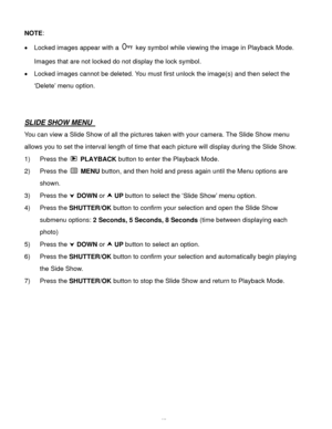 Page 46Downloaded from www.Manualslib.com manuals search engine  45 
NOTE:  
 Locked images appear with a  key symbol while viewing the image in Playback Mode.  
Images that are not locked do not display the lock symbol. 
 Locked images cannot be deleted. You must first unlock the image(s) and then select the 
‘Delete’ menu option.  
 
 
SLIDE SHOW MENU  
You can view a Slide Show of all the pictures taken with your camera. The Slide Show menu 
allows you to set the interval length of time that each picture...