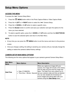Page 47Downloaded from www.Manualslib.com manuals search engine  46 
Setup Menu Options 
 
ACCESS THE MENU 
To access the  Camera Setup Menu:  
1) Press the  MENU button while in the Photo Capture Mode or Video Capture Mode. 
2) Press the  LEFT or  RIGHT button to select the  Camera Setup. 
3) Press the  DOWN or  UP button to select a specific menu. 
4) Press the Shutter button to confirm and save your selection and open the options for the 
menu you have selected. 
5) To select a specific option, press the...