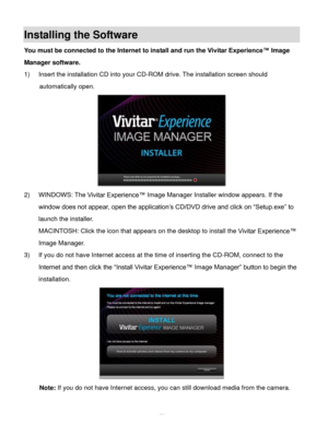 Page 49Downloaded from www.Manualslib.com manuals search engine  48 
Installing the Software 
You must be connected to the Internet to install and run the Vivitar Experience™ Image 
Manager software. 
1) Insert the installation CD into your CD-ROM drive. The installation screen should 
automatically open.  
 
2) WINDOWS: The Vivitar Experience™ Image Manager Installer window appears. If the 
window does not appear, open the application’s CD/DVD drive and click on “Setup.exe” to 
launch the installer....