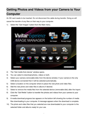 Page 51Downloaded from www.Manualslib.com manuals search engine  50 
Getting Photos and Videos from your Camera to Your 
Computer 
An SD card needs to be inserted. Do not disconnect the cable during transfer. Doing so will 
cancel the transfer of any files on their way to your computer. 
1) Select the “Get Images” button from the Main menu. 
 
2) The “Get media from device” window opens. 
3) You can select to download photos, videos or both. 
4) Select your camera (removable disk) from the device window. If...