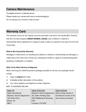 Page 54Downloaded from www.Manualslib.com manuals search engine  53 
Camera Maintenance 
The digital camera is a delicate device.  
Please handle your camera with care to avoid damaging it. 
Do not expose your camera to heat sources. 
 
 
Warranty Card 
This warranty covers for the original consumer purchaser only and is not transferable. Products 
that fail to function properly UNDER NORMAL USAGE, due to defects in material or 
workmanship will be repaired at no charge for parts or labor for a period of one...