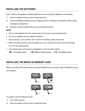 Page 8Downloaded from www.Manualslib.com manuals search engine  7 
INSTALLING THE BATTERIES 
Use 2x AAA (1.5V) batteries. Alkaline batteries are recommended. (Batteries not included.)  
1) Open the battery/memory card compartment door. 
2) Insert the batteries properly into your digital camera, according to the polarity shown inside 
the battery compartment. 
3) Securely close the battery/memory card compartment door. 
NOTE: 
 Remove the batteries from the camera when not in use for an extended period. 
 Do...