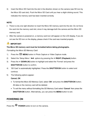 Page 9Downloaded from www.Manualslib.com manuals search engine  8 
3) Insert the Micro SD Card into the slot in the direction shown on the camera (see SD icon by 
the Micro SD card slot). Push the Micro SD Card until you hear a slight clicking sound. This 
indicates the memory card has been inserted correctly.  
 
NOTE:  
 There is only one right direction to insert the Micro SD memory card into the slot. Do not force 
the card into the memory card slot, since it may damage both the camera and the Micro SD...