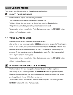 Page 10Downloaded from www.Manualslib.com manuals search engine  9 
Main Camera Modes 
Your camera has different modes for the various camera functions. 
 PHOTO CAPTURE MODE 
 Use this mode to capture pictures with your camera. 
This is the default mode when the camera is powered ON. 
To take a picture, aim your camera as desired and press the Shutter button. 
The picture is automatically saved to your camera’s memory card. 
To access the various menus for the Photo Capture mode, press the  MENU button 
while...