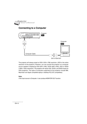 Page 13EN-12
○○○○○○○○○○○
User’s Manual Projector
Connecting to a Computer
The projector will always project at XGA (1024 x 768) resolution. (XGA is the native
resolution of the projector.) However, you can connect the projector to a computer
source capable of displaying VGA (640 x 480), SVGA (800 x 600), XGA or SXGA
(1280 x 1024) resolutions. The projector will resize VGA, SVGA, and SXGA inputs for
XGA projection. The types of computers supported by this projector include IBM,
Macintosh and Apple compatible...