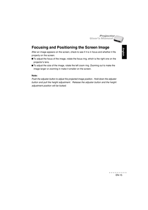 Page 16EN-15
○○○○○○○○○○○
. English .
User’s ManualProjector
Focusing and Positioning the Screen Image
After an image appears on the screen, check to see if it is in focus and whether it fits
properly on the screen.
   To adjust the focus of the image, rotate the focus ring, which is the right one on the
   projector’s lens.
   To adjust the size of the image, rotate the left zoom ring. Zooming out to make the
   image larger or zooming in make it smaller on the screen.
Note:
Push the adjuster button to adjust...