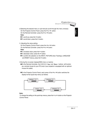 Page 18EN-17
○○○○○○○○○○○
. English .
User’s ManualProjector
2.Selecting the desired menu or sub-menu(to scroll through the menu choices):
   On the Projector Control Panel: press the 
c cc c
c or 
d dd d
d  button.
   On the Remote Controller: press the 
c cc c
c or 
d dd d
d button.
   Note:
      To scroll up: press the c button.
      To scroll down: press the d button.
3. Adjusting the value setting:
   On the Projector Control Panel: press the 
e ee e
e or 
f ff f
f button.
   On the Remote Controller:...