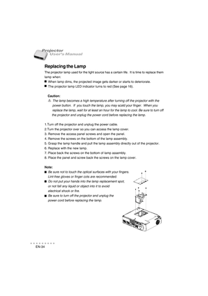 Page 35EN-34
○○○○○○○○○○○
User’s Manual Projector
Replacing the Lamp
The projector lamp used for the light source has a certain life.  It is time to replace them
lamp when:
    When lamp dims, the projected image gets darker or starts to deteriorate.
    The projector lamp LED indicator turns to red (See page 16).
    Caution:
         The lamp becomes a high temperature after turning off the projector with the
         power button.  If  you touch the lamp, you may scald your finger.  When you
         replace...