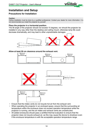 Page 1414
Installation and Setup
Precautions for Installation
Place the projector in a horizontal position.
The tilt angle of the projector should not exceed 15 degrees, nor should\
 the projector be 
installed in any way other than the desktop and ceiling mount, otherwise\
 lamp life could 
decrease dramatically, and may lead to other unpredictable damages.
15
15
Allow at least 50 cm clearance around the exhaust vent.
Minimum500mm Minimum
500mm
Minimum 100mm
Minimum500mmMinimum
300mm
Minimum
500mm
•  Ensure...