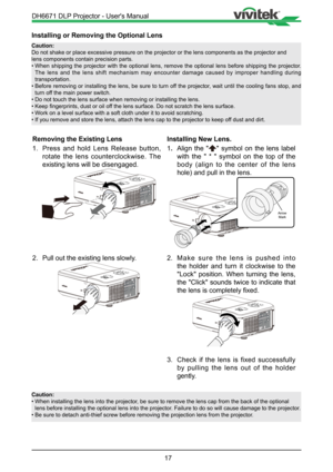 Page 1717
Installing or Removing the Optional Lens
Caution:
Do not shake or place excessive pressure on the projector or the lens co\
mponents as the projector and    
lens components contain precision parts.
• When shipping the projector with the optional lens, remove the optional lens before sh\
ipping the projector. 
The lens and the lens shift mechanism may encounter damage caused by improper handling during 
transportation.
•  Before removing or installing the lens, be sure to turn off the projector, wait...