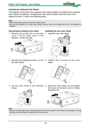 Page 1818
Installing the Optional Color Wheel
The projector comes with a four-segment color wheel installed. An additional six-segment 
color wheel is an optional. To replace the color wheel (located under the lamp cover 
adjacent to lamp 1) refer to the following guide.
Note:
• Wait until the lamp house and the color wheel cool off
•  Only use the projector on a solid, level surface. Serious injury and dam\
age can occur if the projector is 
dropped.
Removing the existing color wheel
1.  Remove the screws (A)...
