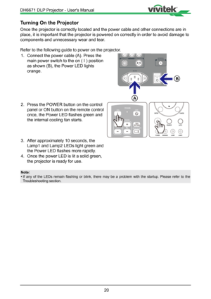 Page 2020
Turning On the Projector
Once the projector is correctly located and the power cable and other co\
nnections are in 
place, it is important that the projector is powered on correctly in ord\
er to avoid damage to 
components and unnecessary wear and tear. 
Refer to the following guide to power on the projector.1.  Connect the power cable (A). Press the  
  main power switch to the on ( I ) position  
  as shown (B), the Power LED lights    
 orange.

A

B
2.  Press the POWER button on the control...