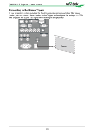 Page 2626
Connecting to the Screen Trigger
If your projection system includes the Electric projection screen and ot\
her 12V trigger 
device, you can connect these devices to the Trigger and configure the settings on OSD. 
The projector will output 12V signal when turning on the projector.
Screen
DH6671 DLP Projector - User's Manual   