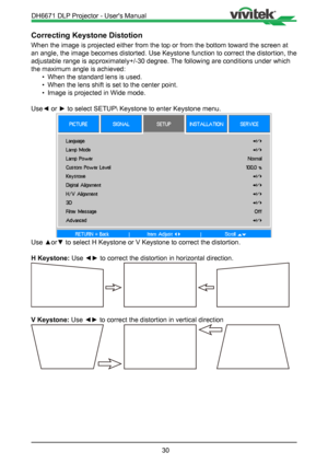 Page 3030
Correcting Keystone Distotion 
When the image is projected either from the top or from the bottom towar\
d the screen at 
an angle, the image becomes distorted. Use Keystone function to correct the distortion, the 
adjustable range is approximately+/-30 degree. The following are conditions under which 
the maximum angle is achieved:• When the standard lens is used.
•  When the lens shift is set to the center point.
•  Image is projected in Wide mode.
Use◄ or ► to select SETUP\ Keystone to enter...
