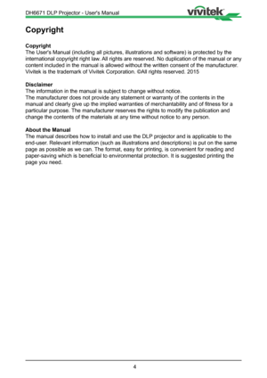 Page 44
Copyright
Copyright
The User's Manual (including all pictures, illustrations and software)\
 is protected by the 
international copyright right law. All rights are reserved. No duplication of the manual or any 
content included in the manual is allowed without the written consent of\
 the manufacturer. 
Vivitek is the trademark of Vivitek Corporation. ©All rights reserved. 2015
Disclaimer
The information in the manual is subject to change without notice.
The manufacturer does not provide any...
