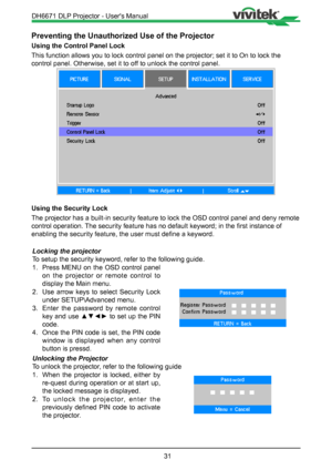 Page 3131
Preventing the Unauthorized Use of the Projector
Using the Control Panel Lock
This function allows you to lock control panel on the projector; set it \
to On to lock the 
control panel. Otherwise, set it to off to unlock the control panel.
Using the Security Lock
The projector has a built-in security feature to lock the OSD control pa\
nel and deny remote 
control operation. The security feature has no default keyword; in the first instance of 
enabling the security feature, the user must define a...