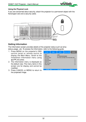 Page 3232
Using the Physical Lock
If you are concerned about security, attach the projector to a permanent object with the 
Kensington slot and a security cable.
Getting Information
The Information screen provides details of the projector status such as \
lamp 
status,usage...etc. To access the Information, refer to the following guide.1.  Press MENU on the projector's OSD 
control panel or remote contro to 
display the Main Menu. Scroll to the 
Installation Information menu using 
▲or▼ and press.
2.  The...